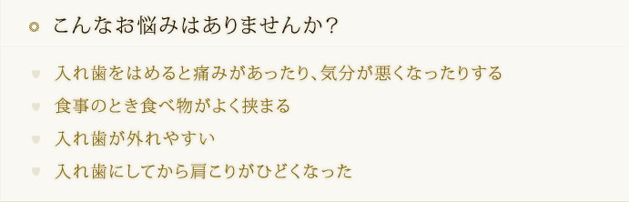 こんなお悩みはありませんか？  入れ歯をはめると痛みがあったり、気分が悪くなったりする  食事のとき食べ物がよく挟まる  入れ歯が外れやすい  入れ歯にしてから肩こりがひどくなった