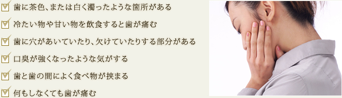  歯に茶色、または白く濁ったような箇所がある 冷たい物や甘い物を飲食すると歯が痛む 歯に穴があいていたり、欠けていたりする部分がある 口臭が強くなったような気がする 歯と歯の間によく食べ物が挟まる 何もしなくても歯が痛む